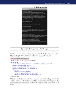 L OCATION , L OCATION , L OCATION   157




                       Figure 8.1: Testing the LocationManager


For the user interface, we’re going to print all the location data into a
big scrolling TextView, which is deﬁned in res/layout/main.xml:
Download LocationTest/res/layout/main.xml

<?xml version="1.0" encoding="utf-8"?>
<ScrollView
   xmlns:android="http://schemas.android.com/apk/res/android"
   android:orientation="vertical"
   android:layout_width="fill_parent"
   android:layout_height="fill_parent" >
   <TextView
      android:id="@+id/output"
      android:layout_width="fill_parent"
      android:layout_height="wrap_content" />
</ScrollView>

With the preliminaries out of the way, we can start coding. Here’s the
outline of the LocationTest class and the onCreate( ) method. (Ignore the
reference to LocationListener on line 15 for now; we’ll come back to it
later.)
 