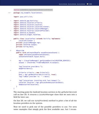 L OCATION , L OCATION , L OCATION   158


         Download LocationTest/src/org/example/locationtest/LocationTest.java

Line 1   package org.example.locationtest;
     -
     -   import java.util.List;
     -
    5    import    android.app.Activity;
     -   import    android.location.Criteria;
     -   import    android.location.Location;
     -   import    android.location.LocationListener;
     -   import    android.location.LocationManager;
   10    import    android.location.LocationProvider;
     -   import    android.os.Bundle;
     -   import    android.widget.TextView;
     -
     -   public class LocationTest extends Activity implements
   15          LocationListener {
     -      private LocationManager mgr;
     -      private TextView output;
     -      private String best;
     -
   20        @Override
     -       public void onCreate(Bundle savedInstanceState) {
     -          super.onCreate(savedInstanceState);
     -          setContentView(R.layout.main);
     -
   25             mgr = (LocationManager) getSystemService(LOCATION_SERVICE);
     -            output = (TextView) findViewById(R.id.output);
     -
     -            log("Location providers:" );
     -            dumpProviders();
   30
     -            Criteria criteria = new Criteria();
     -            best = mgr.getBestProvider(criteria, true);
     -            log("nBest provider is: " + best);
     -
   35             log("nLocations (starting with last known):" );
     -            Location location = mgr.getLastKnownLocation(best);
     -            dumpLocation(location);
     -       }
     -   }

         The starting point for Android location services is the getSystemService( )
         call on line 25. It returns a LocationManager class that we save into a
         ﬁeld for later use.
         On line 29, we call our dumpProviders( ) method to print a list of all the
         location providers in the system.
         Next we need to pick one of the possible providers to use. I’ve seen
         some examples that simply pick the ﬁrst available one, but I recom-
 