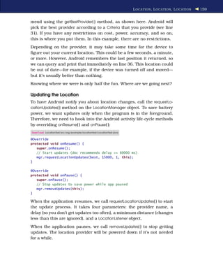 L OCATION , L OCATION , L OCATION   159


mend using the getBestProvider( ) method, as shown here. Android will
pick the best provider according to a Criteria that you provide (see line
31). If you have any restrictions on cost, power, accuracy, and so on,
this is where you put them. In this example, there are no restrictions.
Depending on the provider, it may take some time for the device to
ﬁgure out your current location. This could be a few seconds, a minute,
or more. However, Android remembers the last position it returned, so
we can query and print that immediately on line 36. This location could
be out of date—for example, if the device was turned off and moved—
but it’s usually better than nothing.
Knowing where we were is only half the fun. Where are we going next?

Updating the Location
To have Android notify you about location changes, call the requestLo-
cationUpdates( ) method on the LocationManager object. To save battery
power, we want updates only when the program is in the foreground.
Therefore, we need to hook into the Android activity life-cycle methods
by overriding onResume( ) and onPause( ):
Download LocationTest/src/org/example/locationtest/LocationTest.java

@Override
protected void onResume() {
   super.onResume();
   // Start updates (doc recommends delay >= 60000 ms)
   mgr.requestLocationUpdates(best, 15000, 1, this);
}

@Override
protected void onPause() {
   super.onPause();
   // Stop updates to save power while app paused
   mgr.removeUpdates(this);
}

When the application resumes, we call requestLocationUpdates( ) to start
the update process. It takes four parameters: the provider name, a
delay (so you don’t get updates too often), a minimum distance (changes
less than this are ignored), and a LocationListener object.
When the application pauses, we call removeUpdates( ) to stop getting
updates. The location provider will be powered down if it’s not needed
for a while.
 