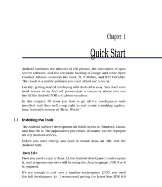 Chapter 1

                                                    Quick Start
     Android combines the ubiquity of cell phones, the excitement of open
     source software, and the corporate backing of Google and other Open
     Handset Alliance members like Intel, TI, T-Mobile, and NTT DoCoMo.
     The result is a mobile platform you can’t afford not to learn.
     Luckily, getting started developing with Android is easy. You don’t even
     need access to an Android phone—just a computer where you can
     install the Android SDK and phone emulator.
     In this chapter, I’ll show you how to get all the development tools
     installed, and then we’ll jump right in and create a working applica-
     tion: Android’s version of “Hello, World.”


1.1 Installing the Tools
     The Android software development kit (SDK) works on Windows, Linux,
     and Mac OS X. The applications you create, of course, can be deployed
     on any Android devices.
     Before you start coding, you need to install Java, an IDE, and the
     Android SDK.

     Java 5.0+
     First you need a copy of Java. All the Android development tools require
     it, and programs you write will be using the Java language. JDK 5 or 6
     is required.
     It’s not enough to just have a runtime environment (JRE); you need
     the full development kit. I recommend getting the latest Sun JDK 6.0
 