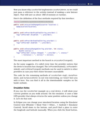 L OCATION , L OCATION , L OCATION   160


Now you know why LocationTest implements LocationListener, so we could
just pass a reference to the activity instead of making a new listener
object. That will save us about 1KB of memory at runtime.
Here’s the deﬁnition of the four methods required by that interface:
Download LocationTest/src/org/example/locationtest/LocationTest.java

public void onLocationChanged(Location location) {
   dumpLocation(location);
}

public void onProviderDisabled(String provider) {
   log("nProvider disabled: " + provider);
}

public void onProviderEnabled(String provider) {
   log("nProvider enabled: " + provider);
}

public void onStatusChanged(String provider, int status,
      Bundle extras) {
   log("nProvider status changed: " + provider + ", status="
         + S[status] + ", extras=" + extras);
}

The most important method in the bunch is onLocationChanged( ).
As the name suggests, it’s called every time the provider notices that
the device’s location has changed. The onProviderDisabled( ), onProviderEn-
abled( ), and onStatusChanged( ) methods can be used to switch to other
providers in case your ﬁrst choice becomes unavailable.
The code for the remaining methods of LocationTest—log( ), dumpProvi-
ders( ), and dumpLocation( )—is not very interesting, so I won’t bore you
with it here. You can ﬁnd it all in the downloadable samples on the
book’s website.

Emulation Notes
If you run the LocationTest example on a real device, it will show your
current position as you walk around. On the emulator, it uses a fake
GPS provider that always returns the same position unless you change
it. Let’s do that now.
In Eclipse you can change your simulated location using the Emulator
Control view (Window > Show View > Other... > Android > Emulator
Control). Scroll down to the bottom, and you’ll ﬁnd a place to enter
the longitude and latitude manually. When you click the Send button,
 