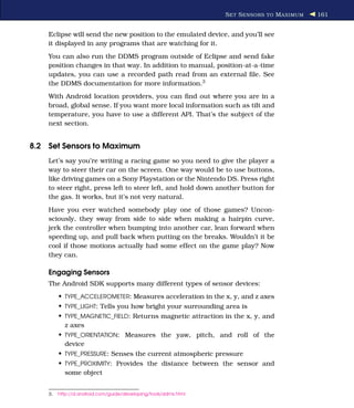 S ET S ENSORS TO M AXIMUM   161


    Eclipse will send the new position to the emulated device, and you’ll see
    it displayed in any programs that are watching for it.
    You can also run the DDMS program outside of Eclipse and send fake
    position changes in that way. In addition to manual, position-at-a-time
    updates, you can use a recorded path read from an external ﬁle. See
    the DDMS documentation for more information.3
    With Android location providers, you can ﬁnd out where you are in a
    broad, global sense. If you want more local information such as tilt and
    temperature, you have to use a different API. That’s the subject of the
    next section.


8.2 Set Sensors to Maximum
    Let’s say you’re writing a racing game so you need to give the player a
    way to steer their car on the screen. One way would be to use buttons,
    like driving games on a Sony Playstation or the Nintendo DS. Press right
    to steer right, press left to steer left, and hold down another button for
    the gas. It works, but it’s not very natural.
    Have you ever watched somebody play one of those games? Uncon-
    sciously, they sway from side to side when making a hairpin curve,
    jerk the controller when bumping into another car, lean forward when
    speeding up, and pull back when putting on the breaks. Wouldn’t it be
    cool if those motions actually had some effect on the game play? Now
    they can.

    Engaging Sensors
    The Android SDK supports many different types of sensor devices:
         • TYPE_ACCELEROMETER: Measures acceleration in the x, y, and z axes
         • TYPE_LIGHT: Tells you how bright your surrounding area is
         • TYPE_MAGNETIC_FIELD: Returns magnetic attraction in the x, y, and
           z axes
         • TYPE_ORIENTATION: Measures the yaw, pitch, and roll of the
           device
         • TYPE_PRESSURE: Senses the current atmospheric pressure
         • TYPE_PROXIMITY: Provides the distance between the sensor and
           some object


    3.   http://d.android.com/guide/developing/tools/ddms.html
 