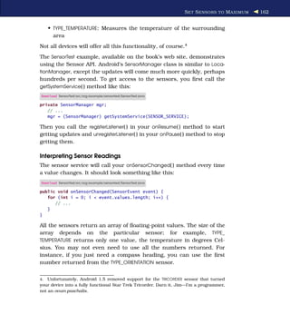S ET S ENSORS TO M AXIMUM   162


     • TYPE_TEMPERATURE: Measures the temperature of the surrounding
       area
Not all devices will offer all this functionality, of course.4
The SensorTest example, available on the book’s web site, demonstrates
using the Sensor API. Android’s SensorManager class is similar to Loca-
tionManager, except the updates will come much more quickly, perhaps
hundreds per second. To get access to the sensors, you ﬁrst call the
getSystemService( ) method like this:
Download SensorTest/src/org/example/sensortest/SensorTest.java

private SensorManager mgr;
   // ...
   mgr = (SensorManager) getSystemService(SENSOR_SERVICE);

Then you call the registerListener( ) in your onResume( ) method to start
getting updates and unregisterListener( ) in your onPause( ) method to stop
getting them.

Interpreting Sensor Readings
The sensor service will call your onSensorChanged( ) method every time
a value changes. It should look something like this:
Download SensorTest/src/org/example/sensortest/SensorTest.java

public void onSensorChanged(SensorEvent event) {
   for (int i = 0; i < event.values.length; i++) {
      // ...
   }
}

All the sensors return an array of ﬂoating-point values. The size of the
array depends on the particular sensor; for example, TYPE_
TEMPERATURE returns only one value, the temperature in degrees Cel-
sius. You may not even need to use all the numbers returned. For
instance, if you just need a compass heading, you can use the ﬁrst
number returned from the TYPE_ORIENTATION sensor.


4.  Unfortunately, Android 1.5 removed support for the TRICORDER sensor that turned
your device into a fully functional Star Trek Tricorder. Darn it, Jim—I’m a programmer,
not an ovum paschalis.
 