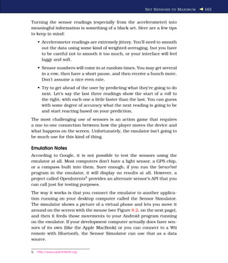 S ET S ENSORS TO M AXIMUM   163


Turning the sensor readings (especially from the accelerometer) into
meaningful information is something of a black art. Here are a few tips
to keep in mind:
     • Accelerometer readings are extremely jittery. You’ll need to smooth
       out the data using some kind of weighted averaging, but you have
       to be careful not to smooth it too much, or your interface will feel
       laggy and soft.
     • Sensor numbers will come in at random times. You may get several
       in a row, then have a short pause, and then receive a bunch more.
       Don’t assume a nice even rate.
     • Try to get ahead of the user by predicting what they’re going to do
       next. Let’s say the last three readings show the start of a roll to
       the right, with each one a little faster than the last. You can guess
       with some degree of accuracy what the next reading is going to be
       and start reacting based on your prediction.
The most challenging use of sensors is an action game that requires
a one-to-one connection between how the player moves the device and
what happens on the screen. Unfortunately, the emulator isn’t going to
be much use for this kind of thing.

Emulation Notes
According to Google, it is not possible to test the sensors using the
emulator at all. Most computers don’t have a light sensor, a GPS chip,
or a compass built into them. Sure enough, if you run the SensorTest
program in the emulator, it will display no results at all. However, a
project called OpenIntents5 provides an alternate sensor’s API that you
can call just for testing purposes.
The way it works is that you connect the emulator to another applica-
tion running on your desktop computer called the Sensor Simulator.
The simulator shows a picture of a virtual phone and lets you move it
around on the screen with the mouse (see Figure 8.2, on the next page),
and then it feeds those movements to your Android program running
on the emulator. If your development computer actually does have sen-
sors of its own (like the Apple MacBook) or you can connect to a Wii
remote with Bluetooth, the Sensor Simulator can use that as a data
source.

5.   http://www.openintents.org
 