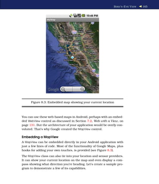 B IRD ’ S -E YE V IEW   165




      Figure 8.3: Embedded map showing your current location



You can use these web-based maps in Android, perhaps with an embed-
ded WebView control as discussed in Section 7.2, Web with a View, on
page 131. But the architecture of your application would be overly con-
voluted. That’s why Google created the MapView control.

Embedding a MapView
A MapView can be embedded directly in your Android application with
just a few lines of code. Most of the functionality of Google Maps, plus
hooks for adding your own touches, is provided (see Figure 8.3).
The MapView class can also tie into your location and sensor providers.
It can show your current location on the map and even display a com-
pass showing what direction you’re heading. Let’s create a sample pro-
gram to demonstrate a few of its capabilities.
 