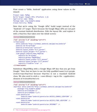 B IRD ’ S -E YE V IEW   166


First create a “Hello, Android” application using these values in the
wizard:
Project name: MyMap
Build Target: Google APIs (Platform: 1.6)
Application name: MyMap
Package name: org.example.mymap
Create Activity: MyMap

Note that we’re using the “Google APIs” build target instead of the
“Android 1.5” target. That’s because the Google Maps APIs are not part
of the normal Android distribution. Edit the layout ﬁle, and replace it
with a MapView that takes over the whole screen:
Download MyMap/res/layout/main.xml

<?xml version="1.0" encoding="utf-8"?>
<LinearLayout
   xmlns:android="http://schemas.android.com/apk/res/android"
   android:id="@+id/frame"
   android:orientation="vertical"
   android:layout_width="fill_parent"
   android:layout_height="fill_parent" >
   <com.google.android.maps.MapView
      android:id="@+id/map"
      android:apiKey="MapAPIKey"
      android:layout_width="fill_parent"
      android:layout_height="fill_parent"
      android:clickable="true" />
</LinearLayout>

Substitute MapAPIKey with a Google Maps API key that you get from
Google.7 Note that we have to use the fully qualiﬁed name (com.google.
android.maps.MapView) because MapView is not a standard Android
class. We also need to stick a <uses-library> tag in the <application>
element of AndroidManifest.xml:
Download MyMap/AndroidManifest.xml

<?xml version="1.0" encoding="utf-8"?>
<manifest xmlns:android="http://schemas.android.com/apk/res/android"
     package="org.example.mymap"
     android:versionCode="1"
     android:versionName="1.0" >
   <uses-permission
         android:name="android.permission.ACCESS_COARSE_LOCATION" />
   <uses-permission
         android:name="android.permission.ACCESS_FINE_LOCATION" />
   <uses-permission
         android:name="android.permission.INTERNET" />


7.   http://code.google.com/android/maps-api-signup.html
 