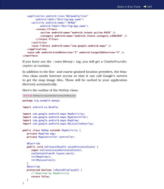B IRD ’ S -E YE V IEW   167


   <application android:icon="@drawable/icon"
         android:label="@string/app_name" >
      <activity android:name=".MyMap"
            android:label="@string/app_name" >
         <intent-filter>
            <action android:name="android.intent.action.MAIN" />
            <category android:name="android.intent.category.LAUNCHER" />
         </intent-filter>
      </activity>
      <uses-library android:name="com.google.android.maps" />
   </application>
   <uses-sdk android:minSdkVersion="3" android:targetSdkVersion="4" />
</manifest>

If you leave out the <uses-library> tag, you will get a ClassNotFoundEx-
ception at runtime.

In addition to the ﬁne- and coarse-grained location providers, the Map-
View class needs Internet access so that it can call Google’s servers
to get the map image tiles. These will be cached in your application
directory automatically.
Here’s the outline of the MyMap class:
Download MyMap/src/org/example/mymap/MyMap.java

package org.example.mymap;

import android.os.Bundle;

import   com.google.android.maps.MapActivity;
import   com.google.android.maps.MapController;
import   com.google.android.maps.MapView;
import   com.google.android.maps.MyLocationOverlay;

public class MyMap extends MapActivity {
   private MapView map;
   private MapController controller;

    @Override
    public void onCreate(Bundle savedInstanceState) {
       super.onCreate(savedInstanceState);
       setContentView(R.layout.main);
       initMapView();
       initMyLocation();
    }
    @Override
    protected boolean isRouteDisplayed() {
       // Required by MapActivity
       return false;
    }
}
 