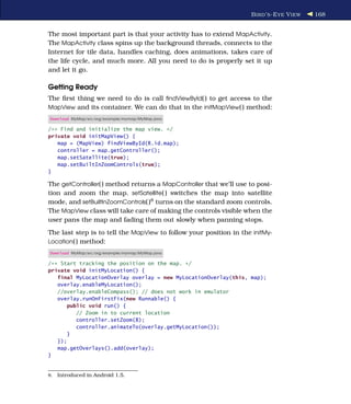 B IRD ’ S -E YE V IEW   168


The most important part is that your activity has to extend MapActivity.
The MapActivity class spins up the background threads, connects to the
Internet for tile data, handles caching, does animations, takes care of
the life cycle, and much more. All you need to do is properly set it up
and let it go.

Getting Ready
The ﬁrst thing we need to do is call ﬁndViewById( ) to get access to the
MapView and its container. We can do that in the initMapView( ) method:
Download MyMap/src/org/example/mymap/MyMap.java

/** Find and initialize the map view. */
private void initMapView() {
   map = (MapView) findViewById(R.id.map);
   controller = map.getController();
   map.setSatellite(true);
   map.setBuiltInZoomControls(true);
}

The getController( ) method returns a MapController that we’ll use to posi-
tion and zoom the map. setSatellite( ) switches the map into satellite
mode, and setBuiltInZoomControls( )8 turns on the standard zoom controls.
The MapView class will take care of making the controls visible when the
user pans the map and fading them out slowly when panning stops.
The last step is to tell the MapView to follow your position in the initMy-
Location( ) method:
Download MyMap/src/org/example/mymap/MyMap.java

/** Start tracking the position on the map. */
private void initMyLocation() {
   final MyLocationOverlay overlay = new MyLocationOverlay(this, map);
   overlay.enableMyLocation();
   //overlay.enableCompass(); // does not work in emulator
   overlay.runOnFirstFix(new Runnable() {
       public void run() {
          // Zoom in to current location
          controller.setZoom(8);
          controller.animateTo(overlay.getMyLocation());
       }
   });
   map.getOverlays().add(overlay);
}


8.   Introduced in Android 1.5.
 