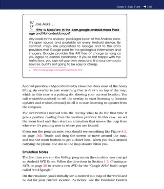 B IRD ’ S -E YE V IEW   169




          Joe Asks. . .
        Why Is MapView in the com.google.android.maps Pack-
    age and Not android.maps?
    Any code in the android.* packages is part of the Android core.
    It’s open source and available on every Android device. By
    contrast, maps are proprietary to Google and to the data
    providers that Google paid for the geological information and
    imagery. Google provides the API free of charge as long as
    you agree to certain conditions.∗ If you’re not happy with the
    restrictions, you can roll your own views and ﬁnd your own data
    sources, but it’s not going to be easy or cheap.
    ∗.   http://code.google.com/apis/maps/terms.html




Android provides a MyLocationOverlay class that does most of the heavy
lifting. An overlay is just something that is drawn on top of the map,
which in this case is a pulsing dot showing your current location. You
call enableMyLocation( ) to tell the overlay to start listening to location
updates and enableCompass( ) to tell it to start listening to updates from
the compass.
The runOnFirstFix( ) method tells the overlay what to do the ﬁrst time it
gets a position reading from the location provider. In this case, we set
the zoom level and then start an animation that moves the map from
wherever it’s pointing now to where you are located.
If you run the program now, you should see something like Figure 8.3,
on page 165. Touch and drag the screen to move around the map,
and use the zoom buttons to get a closer look. When you walk around
carrying the phone, the dot on the map should follow you.

Emulation Notes
The ﬁrst time you run the MyMap program on the emulator you may get
an Android AVD Error. Follow the directions in Section 1.3, Creating an
AVD, on page 20 to create a new AVD for the “Google APIs” build target
called “em15google.”
On the emulator, you’ll initially see a zoomed-out map of the world and
no dot for your current location. As before, use the Emulator Control
 