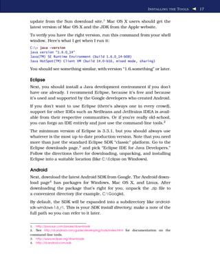 I NSTALLING THE T OOLS   17


update from the Sun download site.1 Mac OS X users should get the
latest version of Mac OS X and the JDK from the Apple website.
To verify you have the right version, run this command from your shell
window. Here’s what I get when I run it:
C:> java -version
java version "1.6.0_14"
Java(TM) SE Runtime Environment (build 1.6.0_14-b08)
Java HotSpot(TM) Client VM (build 14.0-b16, mixed mode, sharing)

You should see something similar, with version “1.6.something” or later.

Eclipse
Next, you should install a Java development environment if you don’t
have one already. I recommend Eclipse, because it’s free and because
it’s used and supported by the Google developers who created Android.
If you don’t want to use Eclipse (there’s always one in every crowd),
support for other IDEs such as NetBeans and JetBrains IDEA is avail-
able from their respective communities. Or if you’re really old-school,
you can forgo an IDE entirely and just use the command-line tools.2
The minimum version of Eclipse is 3.3.1, but you should always use
whatever is the most up-to-date production version. Note that you need
more than just the standard Eclipse SDK “classic” platform. Go to the
Eclipse downloads page,3 and pick “Eclipse IDE for Java Developers.”
Follow the directions there for downloading, unpacking, and installing
Eclipse into a suitable location (like C:Eclipse on Windows).

Android
Next, download the latest Android SDK from Google. The Android down-
load page4 has packages for Windows, Mac OS X, and Linux. After
downloading the package that’s right for you, unpack the .zip ﬁle to
a convenient directory (for example, C:Google).
By default, the SDK will be expanded into a subdirectory like android-
sdk-windows-1.6_r1. This is your SDK install directory; make a note of the
full path so you can refer to it later.


1.   http://java.sun.com/javase/downloads
2.   See http://d.android.com/guide/developing/tools/index.html for documentation on the
command-line tools.
3.   http://www.eclipse.org/downloads
4.   http://d.android.com/sdk
 