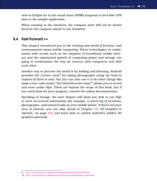 F AST -F ORWARD >>   170


    view in Eclipse (or in the stand-alone DDMS program) to feed fake GPS
    data to the sample application.
    When running in the emulator, the compass inset will not be shown
    because the compass sensor is not emulated.


8.4 Fast-Forward >>
    This chapter introduced you to the exciting new world of location- and
    environmental-aware mobile computing. These technologies, in combi-
    nation with trends such as the adoption of broadband mobile Inter-
    net and the exponential growth of computing power and storage, are
    going to revolutionize the way we interact with computers and with
    each other.
    Another way to perceive the world is by looking and listening. Android
    provides the Camera class9 for taking photographs using the built-in
    camera (if there is one), but you can also use it to do other things like
    make a bar-code reader. The MediaRecorder class10 allows you to record
    and store audio clips. These are beyond the scope of this book, but if
    you need them for your program, consult the online documentation.
    Speaking of storage, the next chapter will show you how to use SQL
    to store structured information (for example, a travel log of locations,
    photographs, and notes) locally on your mobile phone. If that’s not your
    area of interest, you can skip ahead to Chapter 10, 3D Graphics in
    OpenGL, on page 191 and learn how to unlock Android’s hidden 3D
    graphics potential.




    9. http://d.android.com/reference/android/hardware/Camera.html
    10. http://d.android.com/reference/android/media/MediaRecorder.html
 