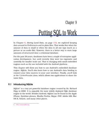 Chapter 9

                                 Putting SQL to Work
    In Chapter 6, Storing Local Data, on page 116, we explored keeping
    data around in Preferences and in plain ﬁles. That works ﬁne when the
    amount of data is small or when the data is all one type (such as a
    picture or an audio ﬁle). However, there is a better way to store large
    amounts of structured data: a relational database.
    For the past 30 years, databases have been a staple of enterprise appli-
    cation development, but until recently they were too expensive and
    unwieldy for smaller-scale use. That is changing with small embedded
    engines such as the one included with the Android platform.
    This chapter will show you how to use Android’s embedded database
    engine, SQLite. You’ll also learn how to use Android’s data binding to
    connect your data sources to your user interface. Finally, you’ll look
    at the ContentProvider class, which allows two applications to share the
    same data.


9.1 Introducing SQLite
    SQLite1 is a tiny yet powerful database engine created by Dr. Richard
    Hipp in 2000. It is arguably the most widely deployed SQL database
    engine in the world. Besides Android, SQLite can be found in the Apple
    iPhone, Symbian phones, Mozilla Firefox, Skype, PHP, Adobe AIR, Mac
    OS X, Solaris, and many other places.


    1.   http://www.sqlite.org
 