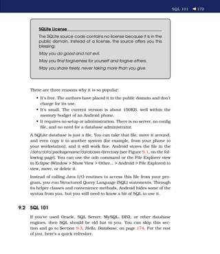 SQL 101   172




        SQLite License
        The SQLite source code contains no license because it is in the
        public domain. Instead of a license, the source offers you this
        blessing:
        May you do good and not evil.
        May you ﬁnd forgiveness for yourself and forgive others.
        May you share freely, never taking more than you give.




    There are three reasons why it is so popular:
       • It’s free. The authors have placed it in the public domain and don’t
         charge for its use.
       • It’s small. The current version is about 150KB, well within the
         memory budget of an Android phone.
       • It requires no setup or administration. There is no server, no conﬁg
         ﬁle, and no need for a database administrator.
    A SQLite database is just a ﬁle. You can take that ﬁle, move it around,
    and even copy it to another system (for example, from your phone to
    your workstation), and it will work ﬁne. Android stores the ﬁle in the
    /data/data/packagename /databases directory (see Figure 9.1, on the fol-
    lowing page). You can use the adb command or the File Explorer view
    in Eclipse (Window > Show View > Other... > Android > File Explorer) to
    view, move, or delete it.
    Instead of calling Java I/O routines to access this ﬁle from your pro-
    gram, you run Structured Query Language (SQL) statements. Through
    its helper classes and convenience methods, Android hides some of the
    syntax from you, but you still need to know a bit of SQL to use it.


9.2 SQL 101
    If you’ve used Oracle, SQL Server, MySQL, DB2, or other database
    engines, then SQL should be old hat to you. You can skip this sec-
    tion and go to Section 9.3, Hello, Database, on page 174. For the rest
    of you, here’s a quick refresher.
 