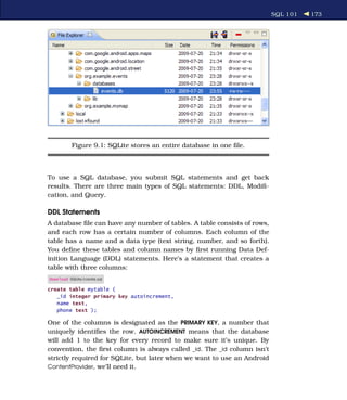 SQL 101   173




          Figure 9.1: SQLite stores an entire database in one ﬁle.



To use a SQL database, you submit SQL statements and get back
results. There are three main types of SQL statements: DDL, Modiﬁ-
cation, and Query.

DDL Statements
A database ﬁle can have any number of tables. A table consists of rows,
and each row has a certain number of columns. Each column of the
table has a name and a data type (text string, number, and so forth).
You deﬁne these tables and column names by ﬁrst running Data Def-
inition Language (DDL) statements. Here’s a statement that creates a
table with three columns:
Download SQLite/create.sql

create table mytable (
   _id integer primary key autoincrement,
   name text,
   phone text );

One of the columns is designated as the PRIMARY KEY, a number that
uniquely identiﬁes the row. AUTOINCREMENT means that the database
will add 1 to the key for every record to make sure it’s unique. By
convention, the ﬁrst column is always called _id. The _id column isn’t
strictly required for SQLite, but later when we want to use an Android
ContentProvider, we’ll need it.
 