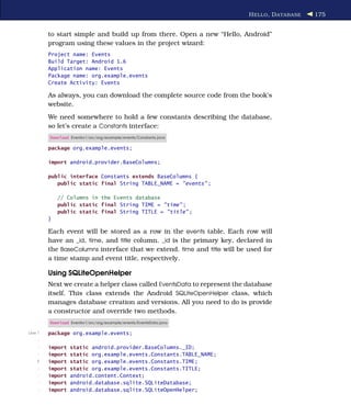 H ELLO , D ATABASE   175


         to start simple and build up from there. Open a new “Hello, Android”
         program using these values in the project wizard:
         Project name: Events
         Build Target: Android 1.6
         Application name: Events
         Package name: org.example.events
         Create Activity: Events

         As always, you can download the complete source code from the book’s
         website.
         We need somewhere to hold a few constants describing the database,
         so let’s create a Constants interface:
         Download Eventsv1/src/org/example/events/Constants.java

         package org.example.events;

         import android.provider.BaseColumns;

         public interface Constants extends BaseColumns {
            public static final String TABLE_NAME = "events" ;

             // Columns in the Events database
             public static final String TIME = "time" ;
             public static final String TITLE = "title" ;
         }

         Each event will be stored as a row in the events table. Each row will
         have an _id, time, and title column. _id is the primary key, declared in
         the BaseColumns interface that we extend. time and title will be used for
         a time stamp and event title, respectively.

         Using SQLiteOpenHelper
         Next we create a helper class called EventsData to represent the database
         itself. This class extends the Android SQLiteOpenHelper class, which
         manages database creation and versions. All you need to do is provide
         a constructor and override two methods.
         Download Eventsv1/src/org/example/events/EventsData.java

Line 1   package org.example.events;
     -
     -   import   static android.provider.BaseColumns._ID;
     -   import   static org.example.events.Constants.TABLE_NAME;
    5    import   static org.example.events.Constants.TIME;
     -   import   static org.example.events.Constants.TITLE;
     -   import   android.content.Context;
     -   import   android.database.sqlite.SQLiteDatabase;
     -   import   android.database.sqlite.SQLiteOpenHelper;
 
