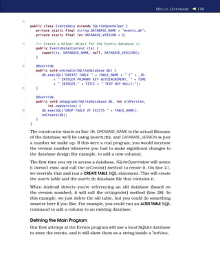H ELLO , D ATABASE   176


10
 -   public class EventsData extends SQLiteOpenHelper {
 -      private static final String DATABASE_NAME = "events.db" ;
 -      private static final int DATABASE_VERSION = 1;
 -
15       /** Create a helper object for the Events database */
 -       public EventsData(Context ctx) {
 -          super(ctx, DATABASE_NAME, null, DATABASE_VERSION);
 -       }
 -
20       @Override
 -       public void onCreate(SQLiteDatabase db) {
 -          db.execSQL("CREATE TABLE " + TABLE_NAME + " (" + _ID
 -                + " INTEGER PRIMARY KEY AUTOINCREMENT, " + TIME
 -                + " INTEGER," + TITLE + " TEXT NOT NULL);" );
25       }
 -
 -       @Override
 -       public void onUpgrade(SQLiteDatabase db, int oldVersion,
 -             int newVersion) {
30          db.execSQL("DROP TABLE IF EXISTS " + TABLE_NAME);
 -          onCreate(db);
 -       }
 -   }

     The constructor starts on line 16. DATABASE_NAME is the actual ﬁlename
     of the database we’ll be using (events.db), and DATABASE_VERSION is just
     a number we make up. If this were a real program, you would increase
     the version number whenever you had to make signiﬁcant changes to
     the database design (for example, to add a new column).
     The ﬁrst time you try to access a database, SQLiteOpenHelper will notice
     it doesn’t exist and call the onCreate( ) method to create it. On line 21,
     we override that and run a CREATE TABLE SQL statement. This will create
     the events table and the events.db database ﬁle that contains it.
     When Android detects you’re referencing an old database (based on
     the version number), it will call the onUpgrade( ) method (line 28). In
     this example, we just delete the old table, but you could do something
     smarter here if you like. For example, you could run an ALTER TABLE SQL
     command to add a column to an existing database.

     Deﬁning the Main Program
     Our ﬁrst attempt at the Events program will use a local SQLite database
     to store the events, and it will show them as a string inside a TextView.
 