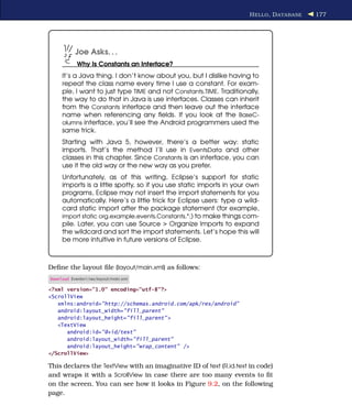 H ELLO , D ATABASE   177




           Joe Asks. . .
            Why Is Constants an Interface?
     It’s a Java thing. I don’t know about you, but I dislike having to
     repeat the class name every time I use a constant. For exam-
     ple, I want to just type TIME and not Constants.TIME. Traditionally,
     the way to do that in Java is use interfaces. Classes can inherit
     from the Constants interface and then leave out the interface
     name when referencing any ﬁelds. If you look at the BaseC-
     olumns interface, you’ll see the Android programmers used the
     same trick.
     Starting with Java 5, however, there’s a better way: static
     imports. That’s the method I’ll use in EventsData and other
     classes in this chapter. Since Constants is an interface, you can
     use it the old way or the new way as you prefer.
     Unfortunately, as of this writing, Eclipse’s support for static
     imports is a little spotty, so if you use static imports in your own
     programs, Eclipse may not insert the import statements for you
     automatically. Here’s a little trick for Eclipse users: type a wild-
     card static import after the package statement (for example,
     import static org.example.events.Constants.*;) to make things com-
     pile. Later, you can use Source > Organize Imports to expand
     the wildcard and sort the import statements. Let’s hope this will
     be more intuitive in future versions of Eclipse.



Deﬁne the layout ﬁle (layout/main.xml) as follows:
Download Eventsv1/res/layout/main.xml

<?xml version="1.0" encoding="utf-8"?>
<ScrollView
   xmlns:android="http://schemas.android.com/apk/res/android"
   android:layout_width="fill_parent"
   android:layout_height="fill_parent" >
   <TextView
      android:id="@+id/text"
      android:layout_width="fill_parent"
      android:layout_height="wrap_content" />
</ScrollView>

This declares the TextView with an imaginative ID of text (R.id.text in code)
and wraps it with a ScrollView in case there are too many events to ﬁt
on the screen. You can see how it looks in Figure 9.2, on the following
page.
 