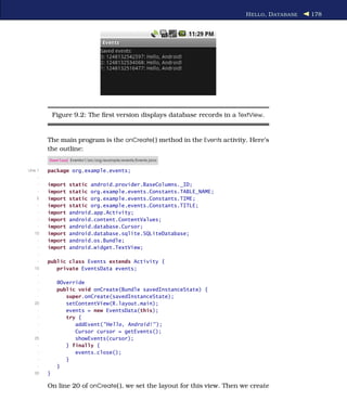 H ELLO , D ATABASE   178




             Figure 9.2: The ﬁrst version displays database records in a TextView.


         The main program is the onCreate( ) method in the Events activity. Here’s
         the outline:
         Download Eventsv1/src/org/example/events/Events.java

Line 1   package org.example.events;
     -
     -   import   static android.provider.BaseColumns._ID;
     -   import   static org.example.events.Constants.TABLE_NAME;
    5    import   static org.example.events.Constants.TIME;
     -   import   static org.example.events.Constants.TITLE;
     -   import   android.app.Activity;
     -   import   android.content.ContentValues;
     -   import   android.database.Cursor;
   10    import   android.database.sqlite.SQLiteDatabase;
     -   import   android.os.Bundle;
     -   import   android.widget.TextView;
     -
     -   public class Events extends Activity {
   15       private EventsData events;
     -
     -        @Override
     -        public void onCreate(Bundle savedInstanceState) {
     -           super.onCreate(savedInstanceState);
   20            setContentView(R.layout.main);
     -           events = new EventsData(this);
     -           try {
     -              addEvent("Hello, Android!" );
     -              Cursor cursor = getEvents();
   25               showEvents(cursor);
     -           } finally {
     -              events.close();
     -           }
     -        }
   30    }

         On line 20 of onCreate( ), we set the layout for this view. Then we create
 