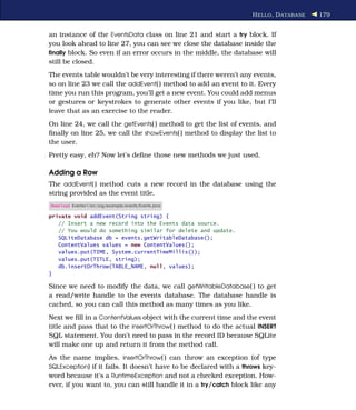 H ELLO , D ATABASE   179


an instance of the EventsData class on line 21 and start a try block. If
you look ahead to line 27, you can see we close the database inside the
ﬁnally block. So even if an error occurs in the middle, the database will
still be closed.
The events table wouldn’t be very interesting if there weren’t any events,
so on line 23 we call the addEvent( ) method to add an event to it. Every
time you run this program, you’ll get a new event. You could add menus
or gestures or keystrokes to generate other events if you like, but I’ll
leave that as an exercise to the reader.
On line 24, we call the getEvents( ) method to get the list of events, and
ﬁnally on line 25, we call the showEvents( ) method to display the list to
the user.
Pretty easy, eh? Now let’s deﬁne those new methods we just used.

Adding a Row
The addEvent( ) method cuts a new record in the database using the
string provided as the event title.
Download Eventsv1/src/org/example/events/Events.java

private void addEvent(String string) {
   // Insert a new record into the Events data source.
   // You would do something similar for delete and update.
   SQLiteDatabase db = events.getWritableDatabase();
   ContentValues values = new ContentValues();
   values.put(TIME, System.currentTimeMillis());
   values.put(TITLE, string);
   db.insertOrThrow(TABLE_NAME, null, values);
}

Since we need to modify the data, we call getWritableDatabase( ) to get
a read/write handle to the events database. The database handle is
cached, so you can call this method as many times as you like.
Next we ﬁll in a ContentValues object with the current time and the event
title and pass that to the insertOrThrow( ) method to do the actual INSERT
SQL statement. You don’t need to pass in the record ID because SQLite
will make one up and return it from the method call.
As the name implies, insertOrThrow( ) can throw an exception (of type
SQLException) if it fails. It doesn’t have to be declared with a throws key-
word because it’s a RuntimeException and not a checked exception. How-
ever, if you want to, you can still handle it in a try/catch block like any
 
