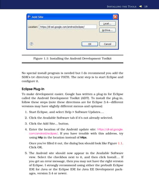 I NSTALLING THE T OOLS   18




        Figure 1.1: Installing the Android Development Toolkit



No special install program is needed but I do recommend you add the
SDK’s bin directory to your PATH. The next step is to start Eclipse and
conﬁgure it.

Eclipse Plug-In
To make development easier, Google has written a plug-in for Eclipse
called the Android Development Toolkit (ADT). To install the plug-in,
follow these steps (note these directions are for Eclipse 3.4—different
versions may have slightly different menus and options):
  1. Start Eclipse, and select Help > Software Updates....
  2. Click the Available Software tab if it’s not already selected.
  3. Click the Add Site... button.
  4. Enter the location of the Android update site: https://dl-ssl.google.
     com/android/eclipse/. If you have trouble with this address, try
     using http in the location instead of https.
     Once you’ve ﬁlled it out, the dialog box should look like Figure 1.1.
     Click OK.
  5. The Android site should now appear in the Available Software
     view. Select the checkbox next to it, and then click Install.... If
     you get an error message, then you may not have the right version
     of Eclipse. I strongly recommend using either the prebuilt Eclipse
     IDE for Java or the Eclipse IDE for Java EE Development pack-
     ages, version 3.4 or newer.
 