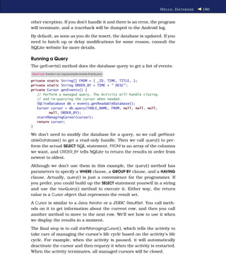 H ELLO , D ATABASE   180


other exception. If you don’t handle it and there is an error, the program
will terminate, and a traceback will be dumped to the Android log.
By default, as soon as you do the insert, the database is updated. If you
need to batch up or delay modiﬁcations for some reason, consult the
SQLite website for more details.

Running a Query
The getEvents( ) method does the database query to get a list of events:
Download Eventsv1/src/org/example/events/Events.java

private static String[] FROM = { _ID, TIME, TITLE, };
private static String ORDER_BY = TIME + " DESC" ;
private Cursor getEvents() {
   // Perform a managed query. The Activity will handle closing
   // and re-querying the cursor when needed.
   SQLiteDatabase db = events.getReadableDatabase();
   Cursor cursor = db.query(TABLE_NAME, FROM, null, null, null,
         null, ORDER_BY);
   startManagingCursor(cursor);
   return cursor;
}

We don’t need to modify the database for a query, so we call getRead-
ableDatabase( ) to get a read-only handle. Then we call query( ) to per-
form the actual SELECT SQL statement. FROM is an array of the columns
we want, and ORDER_BY tells SQLite to return the results in order from
newest to oldest.
Although we don’t use them in this example, the query( ) method has
parameters to specify a WHERE clause, a GROUP BY clause, and a HAVING
clause. Actually, query( ) is just a convenience for the programmer. If
you prefer, you could build up the SELECT statement yourself in a string
and use the rawQuery( ) method to execute it. Either way, the return
value is a Cursor object that represents the result set.
A Cursor is similar to a Java Iterator or a JDBC ResultSet. You call meth-
ods on it to get information about the current row, and then you call
another method to move to the next row. We’ll see how to use it when
we display the results in a moment.
The ﬁnal step is to call startManagingCursor( ), which tells the activity to
take care of managing the cursor’s life cycle based on the activity’s life
cycle. For example, when the activity is paused, it will automatically
deactivate the cursor and then requery it when the activity is restarted.
When the activity terminates, all managed cursors will be closed.
 