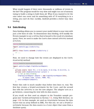 D ATA B INDING   182


    What would happen if there were thousands or millions of events in
    the list? The program would be very slow and might run out of memory
    trying to build a string to hold them all. What if you wanted to let the
    user select one event and do something with it? If everything is in a
    string, you can’t do that. Luckily, Android provides a better way: data
    binding.


9.4 Data Binding
    Data binding allows you to connect your model (data) to your view with
    just a few lines of code. To demonstrate data binding, we’ll modify the
    Events example to use a ListView that is bound to the result of a database
    query. First, we need to make the Events class extend ListActivity instead
    of Activity:
    Download Eventsv2/src/org/example/events/Events.java

    import android.app.ListActivity;
    // ...
    public class Events extends ListActivity {
       // ...
    }

    Next, we need to change how the events are displayed in the Events.
    showEvents( ) method:
    Download Eventsv2/src/org/example/events/Events.java

    import android.widget.SimpleCursorAdapter;
    // ...
       private static int[] TO = { R.id.rowid, R.id.time, R.id.title, };
       private void showEvents(Cursor cursor) {
           // Set up data binding
           SimpleCursorAdapter adapter = new SimpleCursorAdapter(this,
                 R.layout.item, cursor, FROM, TO);
           setListAdapter(adapter);
       }

    Notice this code is much smaller than before (two lines vs. ten). The
    ﬁrst line creates a SimpleCursorAdapter for the Cursor, and the second
    line tells the ListActivity to use the new adapter. The adapter acts as a
    go-between, connecting the view with its data source.
    If you recall, we ﬁrst used an adapter in the Translate sample pro-
    gram (see Translate.setAdapters( ) in Section 7.4, Using Web Services, on
    page 143). In that example, we used an ArrayAdapter because the data
    source was an array deﬁned in XML. For this one, we use a SimpleCur-
    sorAdapter because the data source is a Cursor object that came from a
    database query.
 