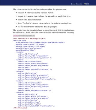 D ATA B INDING   183


The constructor for SimpleCursorAdapter takes ﬁve parameters:
   • context: A reference to the current Activity
   • layout: A resource that deﬁnes the views for a single list item
   • cursor: The data set cursor
   • from: The list of column names where the data is coming from
   • to: The list of views where the data is going to
The layout for a list item is deﬁned in layout/item.xml. Note the deﬁnitions
for the row ID, time, and title views that are referenced in the TO array.
Download Eventsv2/res/layout/item.xml

<?xml version="1.0" encoding="utf-8"?>
<RelativeLayout
   xmlns:android="http://schemas.android.com/apk/res/android"
   android:layout_width="fill_parent"
   android:layout_height="fill_parent"
   android:orientation="horizontal"
   android:padding="10sp" >
   <TextView
      android:id="@+id/rowid"
      android:layout_width="wrap_content"
      android:layout_height="wrap_content" />
   <TextView
      android:id="@+id/rowidcolon"
      android:layout_width="wrap_content"
      android:layout_height="wrap_content"
      android:text=": "
      android:layout_toRightOf="@id/rowid" />
   <TextView
      android:id="@+id/time"
      android:layout_width="wrap_content"
      android:layout_height="wrap_content"
      android:layout_toRightOf="@id/rowidcolon" />
   <TextView
      android:id="@+id/timecolon"
      android:layout_width="wrap_content"
      android:layout_height="wrap_content"
      android:text=": "
      android:layout_toRightOf="@id/time" />
   <TextView
      android:id="@+id/title"
      android:layout_width="fill_parent"
      android:layout_height="wrap_content"
      android:ellipsize="end"
      android:singleLine="true"
      android:textStyle="italic"
      android:layout_toRightOf="@id/timecolon" />
</RelativeLayout>
 