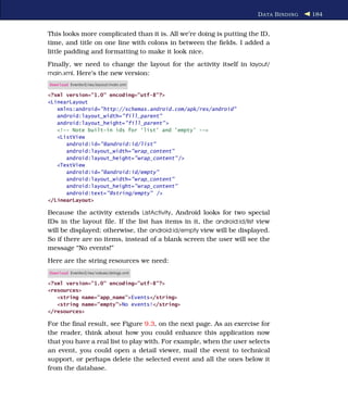 D ATA B INDING   184


This looks more complicated than it is. All we’re doing is putting the ID,
time, and title on one line with colons in between the ﬁelds. I added a
little padding and formatting to make it look nice.
Finally, we need to change the layout for the activity itself in layout/
main.xml. Here’s the new version:
Download Eventsv2/res/layout/main.xml

<?xml version="1.0" encoding="utf-8"?>
<LinearLayout
   xmlns:android="http://schemas.android.com/apk/res/android"
   android:layout_width="fill_parent"
   android:layout_height="fill_parent" >
   <!-- Note built-in ids for 'list' and 'empty' -->
   <ListView
      android:id="@android:id/list"
      android:layout_width="wrap_content"
      android:layout_height="wrap_content" />
   <TextView
      android:id="@android:id/empty"
      android:layout_width="wrap_content"
      android:layout_height="wrap_content"
      android:text="@string/empty" />
</LinearLayout>

Because the activity extends ListActivity, Android looks for two special
IDs in the layout ﬁle. If the list has items in it, the android:id/list view
will be displayed; otherwise, the android:id/empty view will be displayed.
So if there are no items, instead of a blank screen the user will see the
message “No events!”
Here are the string resources we need:
Download Eventsv2/res/values/strings.xml

<?xml version="1.0" encoding="utf-8"?>
<resources>
   <string name="app_name">Events</string>
   <string name="empty">No events!</string>
</resources>

For the ﬁnal result, see Figure 9.3, on the next page. As an exercise for
the reader, think about how you could enhance this application now
that you have a real list to play with. For example, when the user selects
an event, you could open a detail viewer, mail the event to technical
support, or perhaps delete the selected event and all the ones below it
from the database.
 
