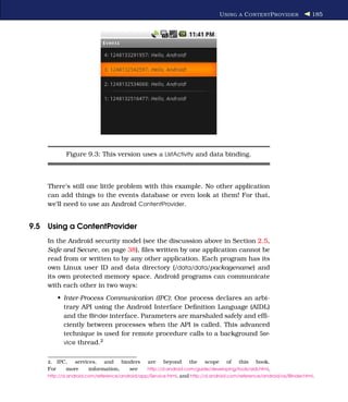 U SING A C ONTENT P ROVIDER           185




             Figure 9.3: This version uses a ListActivity and data binding.



    There’s still one little problem with this example. No other application
    can add things to the events database or even look at them! For that,
    we’ll need to use an Android ContentProvider.


9.5 Using a ContentProvider
    In the Android security model (see the discussion above in Section 2.5,
    Safe and Secure, on page 38), ﬁles written by one application cannot be
    read from or written to by any other application. Each program has its
    own Linux user ID and data directory (/data/data/packagename) and
    its own protected memory space. Android programs can communicate
    with each other in two ways:
          • Inter-Process Communication (IPC): One process declares an arbi-
            trary API using the Android Interface Deﬁnition Language (AIDL)
            and the IBinder interface. Parameters are marshaled safely and efﬁ-
            ciently between processes when the API is called. This advanced
            technique is used for remote procedure calls to a background Ser-
            vice thread.2


    2.    IPC, services, and binders           are    beyond     the    scope     of   this   book.
    For      more    information, see          http://d.android.com/guide/developing/tools/aidl.html,
    http://d.android.com/reference/android/app/Service.html, and http://d.android.com/reference/android/os/IBinder.html.
 