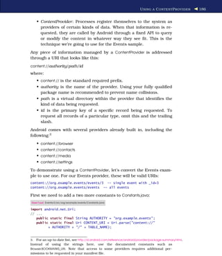 U SING A C ONTENT P ROVIDER    186


    • ContentProvider: Processes register themselves to the system as
      providers of certain kinds of data. When that information is re-
      quested, they are called by Android through a ﬁxed API to query
      or modify the content in whatever way they see ﬁt. This is the
      technique we’re going to use for the Events sample.
Any piece of information managed by a ContentProvider is addressed
through a URI that looks like this:
content://authority/path /id
where:
    • content:// is the standard required preﬁx.
    • authority is the name of the provider. Using your fully qualiﬁed
      package name is recommended to prevent name collisions.
    • path is a virtual directory within the provider that identiﬁes the
      kind of data being requested.
    • id is the primary key of a speciﬁc record being requested. To
      request all records of a particular type, omit this and the trailing
      slash.
Android comes with several providers already built in, including the
following:3
    • content://browser
    • content://contacts
    • content://media
    • content://settings
To demonstrate using a ContentProvider, let’s convert the Events exam-
ple to use one. For our Events provider, these will be valid URIs:
content://org.example.events/events/3 -- single event with _id=3
content://org.example.events/events -- all events

First we need to add a two more constants to Constants.java:
Download Eventsv3/src/org/example/events/Constants.java

import android.net.Uri;
// ...
   public static final String AUTHORITY = "org.example.events" ;
   public static final Uri CONTENT_URI = Uri.parse("content://"
         + AUTHORITY + "/" + TABLE_NAME);


3. For an up-to-date list, see http://d.android.com/reference/android/provider/package-summary.html.
Instead of using the strings here, use the documented constants such as
Browser.BOOKMARKS_URI. Note that access to some providers requires additional per-
missions to be requested in your manifest ﬁle.
 
