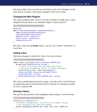 U SING A C ONTENT P ROVIDER   187


The layout ﬁles (main.xml and item.xml) don’t need to be changed, so the
next step is to make a few minor changes to the Events class.

Changing the Main Program
The main program (the Events.onCreate( ) method) actually gets a little
simpler because there is no database object to keep track of:
Download Eventsv3/src/org/example/events/Events.java

@Override
public void onCreate(Bundle savedInstanceState) {
   super.onCreate(savedInstanceState);
   setContentView(R.layout.main);
   addEvent("Hello, Android!" );
   Cursor cursor = getEvents();
   showEvents(cursor);
}

We don’t need the try/ﬁnally block, and we can remove references to
EventData.


Adding a Row
Two lines change in addEvent( ). Here’s the new version:
Download Eventsv3/src/org/example/events/Events.java

import static org.example.events.Constants.CONTENT_URI;
   private void addEvent(String string) {
      // Insert a new record into the Events data source.
      // You would do something similar for delete and update.
      ContentValues values = new ContentValues();
      values.put(TIME, System.currentTimeMillis());
      values.put(TITLE, string);
      getContentResolver().insert(CONTENT_URI, values);
   }

The call to getWritableDatabase( ) is gone, and the call to insertOrThrow( )
is replaced by getContentResolver( ).insert( ). Instead of a database handle,
we use a content URI.

Running a Query
The getEvents( ) method is also simpliﬁed when using a ContentProvider:
Download Eventsv3/src/org/example/events/Events.java

private Cursor getEvents() {
   // Perform a managed query. The Activity will handle closing
   // and re-querying the cursor when needed.
   return managedQuery(CONTENT_URI, FROM, null, null, ORDER_BY);
}
 