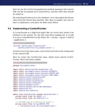 I MPLEMENTING A C ONTENT P ROVIDER   188


    Here we use the Activity.managedQuery( ) method, passing it the content
    URI, the list of columns we’re interested in, and the order they should
    be sorted in.
    By removing all references to the database, we’ve decoupled the Events
    client from the Events data provider. The client is simpler, but now we
    have to implement a new piece we didn’t have before.


9.6 Implementing a ContentProvider
    A ContentProvider is a high-level object like an Activity that needs to be
    declared to the system. So, the ﬁrst step when making one is to add
    it to your AndroidManifest.xml ﬁle before the <activity> tag (as a child of
    <application>):
    Download Eventsv3/AndroidManifest.xml

    <provider android:name="EventsProvider"
          android:authorities="org.example.events" />

    android:name is the class name, and android:authorities is the string used
    in the content URI.
    Next we create the EventsProvider class, which must extend Content-
    Provider. Here’s the basic outline:
    Download Eventsv3/src/org/example/events/EventsProvider.java

    package org.example.events;

    import   static android.provider.BaseColumns._ID;
    import   static org.example.events.Constants.AUTHORITY;
    import   static org.example.events.Constants.CONTENT_URI;
    import   static org.example.events.Constants.TABLE_NAME;
    import   android.content.ContentProvider;
    import   android.content.ContentUris;
    import   android.content.ContentValues;
    import   android.content.UriMatcher;
    import   android.database.Cursor;
    import   android.database.sqlite.SQLiteDatabase;
    import   android.net.Uri;
    import   android.text.TextUtils;

    public class EventsProvider extends ContentProvider {
       private static final int EVENTS = 1;
       private static final int EVENTS_ID = 2;

       /** The MIME type of a directory of events */
       private static final String CONTENT_TYPE
          = "vnd.android.cursor.dir/vnd.example.event" ;
 