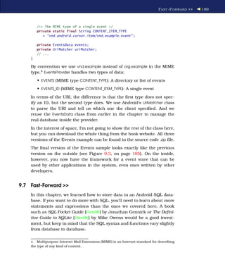 F AST -F ORWARD >>   189



         /** The MIME type of a single event */
         private static final String CONTENT_ITEM_TYPE
            = "vnd.android.cursor.item/vnd.example.event" ;

         private EventsData events;
         private UriMatcher uriMatcher;
         // ...
    }

    By convention we use vnd.example instead of org.example in the MIME
    type.4 EventsProvider handles two types of data:
         • EVENTS (MIME type CONTENT_TYPE): A directory or list of events
         • EVENTS_ID (MIME type CONTENT_ITEM_TYPE): A single event
    In terms of the URI, the difference is that the ﬁrst type does not spec-
    ify an ID, but the second type does. We use Android’s UriMatcher class
    to parse the URI and tell us which one the client speciﬁed. And we
    reuse the EventsData class from earlier in the chapter to manage the
    real database inside the provider.
    In the interest of space, I’m not going to show the rest of the class here,
    but you can download the whole thing from the book website. All three
    versions of the Events example can be found in the source code .zip ﬁle.
    The ﬁnal version of the Events sample looks exactly like the previous
    version on the outside (see Figure 9.3, on page 185). On the inside,
    however, you now have the framework for a event store that can be
    used by other applications in the system, even ones written by other
    developers.


9.7 Fast-Forward >>
    In this chapter, we learned how to store data in an Android SQL data-
    base. If you want to do more with SQL, you’ll need to learn about more
    statements and expressions than the ones we covered here. A book
    such as SQL Pocket Guide [Gen06] by Jonathan Gennick or The Deﬁni-
    tive Guide to SQLite [Owe06] by Mike Owens would be a good invest-
    ment, but keep in mind that the SQL syntax and functions vary slightly
    from database to database.

    4.  Multipurpose Internet Mail Extensions (MIME) is an Internet standard for describing
    the type of any kind of content.
 