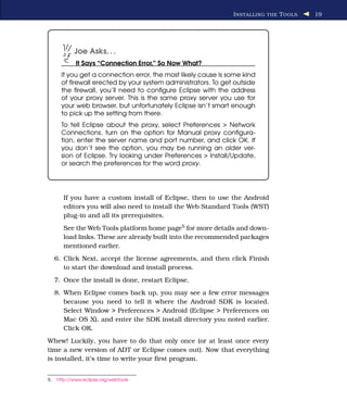 I NSTALLING THE T OOLS   19




            Joe Asks. . .
             It Says “Connection Error,” So Now What?
       If you get a connection error, the most likely cause is some kind
       of ﬁrewall erected by your system administrators. To get outside
       the ﬁrewall, you’ll need to conﬁgure Eclipse with the address
       of your proxy server. This is the same proxy server you use for
       your web browser, but unfortunately Eclipse isn’t smart enough
       to pick up the setting from there.
       To tell Eclipse about the proxy, select Preferences > Network
       Connections, turn on the option for Manual proxy conﬁgura-
       tion, enter the server name and port number, and click OK. If
       you don’t see the option, you may be running an older ver-
       sion of Eclipse. Try looking under Preferences > Install/Update,
       or search the preferences for the word proxy.




        If you have a custom install of Eclipse, then to use the Android
        editors you will also need to install the Web Standard Tools (WST)
        plug-in and all its prerequisites.
        See the Web Tools platform home page5 for more details and down-
        load links. These are already built into the recommended packages
        mentioned earlier.
     6. Click Next, accept the license agreements, and then click Finish
        to start the download and install process.
     7. Once the install is done, restart Eclipse.
     8. When Eclipse comes back up, you may see a few error messages
        because you need to tell it where the Android SDK is located.
        Select Window > Preferences > Android (Eclipse > Preferences on
        Mac OS X), and enter the SDK install directory you noted earlier.
        Click OK.
Whew! Luckily, you have to do that only once (or at least once every
time a new version of ADT or Eclipse comes out). Now that everything
is installed, it’s time to write your ﬁrst program.


5.   http://www.eclipse.org/webtools
 