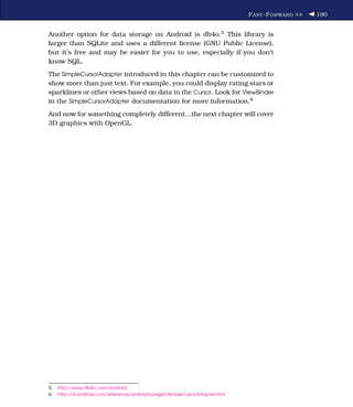 F AST -F ORWARD >>   190


Another option for data storage on Android is db4o.5 This library is
larger than SQLite and uses a different license (GNU Public License),
but it’s free and may be easier for you to use, especially if you don’t
know SQL.
The SimpleCursorAdapter introduced in this chapter can be customized to
show more than just text. For example, you could display rating stars or
sparklines or other views based on data in the Cursor. Look for ViewBinder
in the SimpleCursorAdapter documentation for more information.6
And now for something completely different...the next chapter will cover
3D graphics with OpenGL.




5.   http://www.db4o.com/android
6.   http://d.android.com/reference/android/widget/SimpleCursorAdapter.html
 