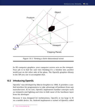 I NTRODUCING O PEN GL   192




                     Figure 10.1: Viewing a three-dimensional scene



     In 3D computer graphics, your computer screen acts as the viewport.
     Your job is to fool the user into thinking it’s a window into another
     world just on the other side of the glass. The OpenGL graphics library
     is the API you use to accomplish that.


10.2 Introducing OpenGL
     OpenGL1 was developed by Silicon Graphics in 1992. It provides a uni-
     ﬁed interface for programmers to take advantage of hardware from any
     manufacturer. At its core, OpenGL implements familiar concepts such
     as viewports and lighting and tries to hide most of the hardware layer
     from the developer.
     Because it was designed for workstations, OpenGL is too large to ﬁt
     on a mobile device. So, Android implements a subset of OpenGL called


     1.   http://www.opengl.org
 