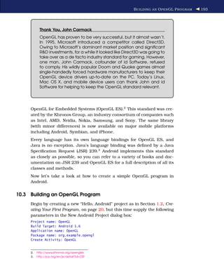 B UILDING AN O PEN GL P ROGRAM   193




            Thank You, John Carmack
            OpenGL has proven to be very successful, but it almost wasn’t.
            In 1995, Microsoft introduced a competitor called Direct3D.
            Owing to Microsoft’s dominant market position and signiﬁcant
            R&D investments, for a while it looked like Direct3D was going to
            take over as a de facto industry standard for gaming. However,
            one man, John Carmack, cofounder of id Software, refused
            to comply. His wildly popular Doom and Quake games almost
            single-handedly forced hardware manufacturers to keep their
            OpenGL device drivers up-to-date on the PC. Today’s Linux,
            Mac OS X, and mobile device users can thank John and id
            Software for helping to keep the OpenGL standard relevant.




     OpenGL for Embedded Systems (OpenGL ES).2 This standard was cre-
     ated by the Khronos Group, an industry consortium of companies such
     as Intel, AMD, Nvidia, Nokia, Samsung, and Sony. The same library
     (with minor differences) is now available on major mobile platforms
     including Android, Symbian, and iPhone.
     Every language has its own language bindings for OpenGL ES, and
     Java is no exception. Java’s language binding was deﬁned by a Java
     Speciﬁcation Request (JSR) 239.3 Android implements this standard
     as closely as possible, so you can refer to a variety of books and doc-
     umentation on JSR 239 and OpenGL ES for a full description of all its
     classes and methods.
     Now let’s take a look at how to create a simple OpenGL program in
     Android.


10.3 Building an OpenGL Program
     Begin by creating a new “Hello, Android” project as in Section 1.2, Cre-
     ating Your First Program, on page 20, but this time supply the following
     parameters in the New Android Project dialog box:
     Project name: OpenGL
     Build Target: Android 1.6
     Application name: OpenGL
     Package name: org.example.opengl
     Create Activity: OpenGL


     2.   http://www.khronos.org/opengles
     3.   http://jcp.org/en/jsr/detail?id=239
 