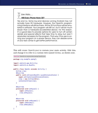 B UILDING AN O PEN GL P ROGRAM   194




           Joe Asks. . .
           Will Every Phone Have 3D?
     Yes and no. Some low-end devices running Android may not
     actually have 3D hardware. However, the OpenGL program-
     ming interface will still be there. All the 3D functions will be emu-
     lated in software. Your program will still run, but it will be much
     slower than a hardware-accelerated device. For this reason,
     it’s a good idea to provide options for users to turn off certain
     details and special effects that take time to draw but aren’t
     absolutely necessary for the program. That way, if the user is run-
     ning your program on a slower device, they can disable some
     of your eye candy to get better performance.




This will create OpenGL.java to contain your main activity. Edit this,
and change it to refer to a custom view named GLView, as shown next.
Download OpenGL/src/org/example/opengl/OpenGL.java

package org.example.opengl;

import android.app.Activity;
import android.os.Bundle;

public class OpenGL extends Activity {
   GLView view;
   @Override
   public void onCreate(Bundle savedInstanceState) {
      super.onCreate(savedInstanceState);
      view = new GLView(this);
      setContentView(view);
   }

    @Override
    protected void onPause() {
        super.onPause();
        view.onPause();
    }

    @Override
    protected void onResume() {
        super.onResume();
        view.onResume();
    }
}
 