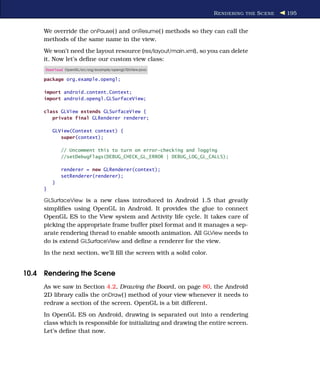 R ENDERING THE S CENE   195


     We override the onPause( ) and onResume( ) methods so they can call the
     methods of the same name in the view.
     We won’t need the layout resource (res/layout/main.xml), so you can delete
     it. Now let’s deﬁne our custom view class:
     Download OpenGL/src/org/example/opengl/GLView.java

     package org.example.opengl;

     import android.content.Context;
     import android.opengl.GLSurfaceView;

     class GLView extends GLSurfaceView {
        private final GLRenderer renderer;

         GLView(Context context) {
            super(context);

             // Uncomment this to turn on error-checking and logging
             //setDebugFlags(DEBUG_CHECK_GL_ERROR | DEBUG_LOG_GL_CALLS);

             renderer = new GLRenderer(context);
             setRenderer(renderer);
         }
     }

     GLSurfaceView is a new class introduced in Android 1.5 that greatly
     simpliﬁes using OpenGL in Android. It provides the glue to connect
     OpenGL ES to the View system and Activity life cycle. It takes care of
     picking the appropriate frame buffer pixel format and it manages a sep-
     arate rendering thread to enable smooth animation. All GLView needs to
     do is extend GLSurfaceView and deﬁne a renderer for the view.
     In the next section, we’ll ﬁll the screen with a solid color.


10.4 Rendering the Scene
     As we saw in Section 4.2, Drawing the Board, on page 80, the Android
     2D library calls the onDraw( ) method of your view whenever it needs to
     redraw a section of the screen. OpenGL is a bit different.
     In OpenGL ES on Android, drawing is separated out into a rendering
     class which is responsible for initializing and drawing the entire screen.
     Let’s deﬁne that now.
 