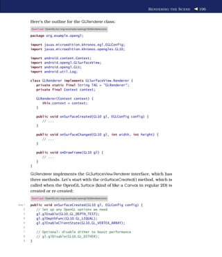R ENDERING THE S CENE   196


         Here’s the outline for the GLRenderer class:
         Download OpenGL/src/org/example/opengl/GLRenderer.java

         package org.example.opengl;

         import javax.microedition.khronos.egl.EGLConfig;
         import javax.microedition.khronos.opengles.GL10;

         import   android.content.Context;
         import   android.opengl.GLSurfaceView;
         import   android.opengl.GLU;
         import   android.util.Log;

         class GLRenderer implements GLSurfaceView.Renderer {
            private static final String TAG = "GLRenderer" ;
            private final Context context;

             GLRenderer(Context context) {
                this.context = context;
             }

             public void onSurfaceCreated(GL10 gl, EGLConfig config) {
                // ...
             }

             public void onSurfaceChanged(GL10 gl, int width, int height) {
                // ...
             }

             public void onDrawFrame(GL10 gl) {
                // ...
             }
         }

         GLRenderer implements the GLSurfaceView.Renderer interface, which has
         three methods. Let’s start with the onSurfaceCreated( ) method, which is
         called when the OpenGL Surface (kind of like a Canvas in regular 2D) is
         created or re-created:
         Download OpenGL/src/org/example/opengl/GLRenderer.java

Line 1   public void onSurfaceCreated(GL10 gl, EGLConfig config) {
    2       // Set up any OpenGL options we need
    3       gl.glEnable(GL10.GL_DEPTH_TEST);
    4       gl.glDepthFunc(GL10.GL_LEQUAL);
    5       gl.glEnableClientState(GL10.GL_VERTEX_ARRAY);
    6
    7        // Optional: disable dither to boost performance
    8        // gl.glDisable(GL10.GL_DITHER);
    9    }
 