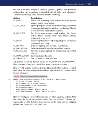 R ENDERING THE S CENE   197


         On line 3, we set a couple of OpenGL options. OpenGL has dozens of
         options that can be enabled or disabled with glEnable( ) and glDisable( ).
         The most commonly used ones include the following:
         Option                     Description
         GL_BLEND                   Blend the incoming color values with the values
                                    already in the color buffer.
         GL_CULL_FACE               Ignore polygons based on their winding (clockwise
                                    or counterclockwise) in window coordinates. This is
                                    a cheap way to eliminate back faces.
         GL_DEPTH_TEST              Do depth comparisons, and update the depth
                                    buffer. Pixels farther away than those already
                                    drawn will be ignored.
         GL_LIGHTi                  Include light number i when ﬁguring out an object’s
                                    brightness and color.
         GL_LIGHTING                Turn on lighting and material calculations.
         GL_LINE_SMOOTH             Draw antialiased lines (lines without jaggies).
         GL_MULTISAMPLE             Perform multisampling for antialiasing and other
                                    effects.
         GL_POINT_SMOOTH            Draw antialiased points.
         GL_TEXTURE_2D              Use textures to draw surfaces.
         All options are off by default except for GL_DITHER and GL_MULTISAMPLE.
         Note that everything you enable has some cost in performance.
         Next let’s ﬁll out the onSurfaceChanged( ) method. This method is called
         once after the Surface is created and then again whenever the size of the
         Surface changes:

         Download OpenGL/src/org/example/opengl/GLRenderer.java

Line 1   public void onSurfaceChanged(GL10 gl, int width, int height) {
    2       // Define the view frustum
    3       gl.glViewport(0, 0, width, height);
    4       gl.glMatrixMode(GL10.GL_PROJECTION);
    5       gl.glLoadIdentity();
    6       float ratio = (float) width / height;
    7       GLU.gluPerspective(gl, 45.0f, ratio, 1, 100f);
    8    }

         Here we conﬁgure our view frustum and set a few OpenGL options. Note
         the call to the GLU.gluPerspective( ) helper function on line 7. The last two
         arguments are the distance from the eye to the near and far clipping
         planes (see Figure 10.1, on page 192).
 