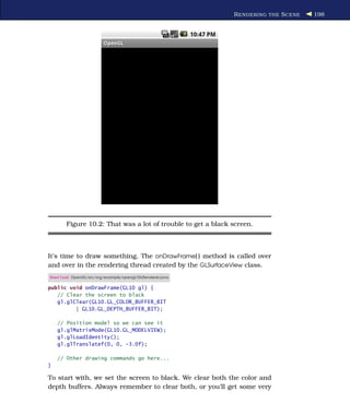 R ENDERING THE S CENE   198




       Figure 10.2: That was a lot of trouble to get a black screen.



It’s time to draw something. The onDrawFrame( ) method is called over
and over in the rendering thread created by the GLSurfaceView class.
Download OpenGL/src/org/example/opengl/GLRenderer.java

public void onDrawFrame(GL10 gl) {
   // Clear the screen to black
   gl.glClear(GL10.GL_COLOR_BUFFER_BIT
         | GL10.GL_DEPTH_BUFFER_BIT);

    // Position model so we can see it
    gl.glMatrixMode(GL10.GL_MODELVIEW);
    gl.glLoadIdentity();
    gl.glTranslatef(0, 0, -3.0f);

    // Other drawing commands go here...
}

To start with, we set the screen to black. We clear both the color and
depth buffers. Always remember to clear both, or you’ll get some very
 