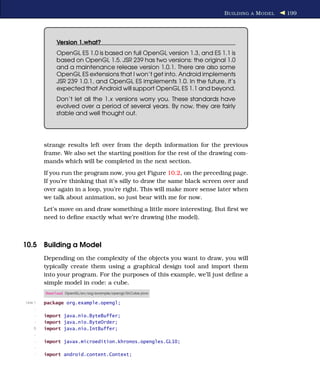 B UILDING A M ODEL   199




              Version 1.what?
              OpenGL ES 1.0 is based on full OpenGL version 1.3, and ES 1.1 is
              based on OpenGL 1.5. JSR 239 has two versions: the original 1.0
              and a maintenance release version 1.0.1. There are also some
              OpenGL ES extensions that I won’t get into. Android implements
              JSR 239 1.0.1, and OpenGL ES implements 1.0. In the future, it’s
              expected that Android will support OpenGL ES 1.1 and beyond.
              Don’t let all the 1.x versions worry you. These standards have
              evolved over a period of several years. By now, they are fairly
              stable and well thought out.




         strange results left over from the depth information for the previous
         frame. We also set the starting position for the rest of the drawing com-
         mands which will be completed in the next section.
         If you run the program now, you get Figure 10.2, on the preceding page.
         If you’re thinking that it’s silly to draw the same black screen over and
         over again in a loop, you’re right. This will make more sense later when
         we talk about animation, so just bear with me for now.
         Let’s move on and draw something a little more interesting. But ﬁrst we
         need to deﬁne exactly what we’re drawing (the model).



10.5 Building a Model
         Depending on the complexity of the objects you want to draw, you will
         typically create them using a graphical design tool and import them
         into your program. For the purposes of this example, we’ll just deﬁne a
         simple model in code: a cube.
         Download OpenGL/src/org/example/opengl/GLCube.java

Line 1   package org.example.opengl;
     -
     -   import java.nio.ByteBuffer;
     -   import java.nio.ByteOrder;
    5    import java.nio.IntBuffer;
     -
     -   import javax.microedition.khronos.opengles.GL10;
     -
     -   import android.content.Context;
 