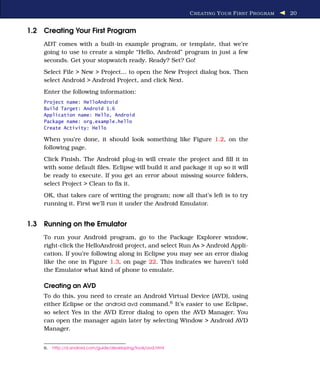 C REATING Y OUR F IRST P ROGRAM   20


1.2 Creating Your First Program
    ADT comes with a built-in example program, or template, that we’re
    going to use to create a simple “Hello, Android” program in just a few
    seconds. Get your stopwatch ready. Ready? Set? Go!
    Select File > New > Project... to open the New Project dialog box. Then
    select Android > Android Project, and click Next.
    Enter the following information:
    Project name: HelloAndroid
    Build Target: Android 1.6
    Application name: Hello, Android
    Package name: org.example.hello
    Create Activity: Hello

    When you’re done, it should look something like Figure 1.2, on the
    following page.
    Click Finish. The Android plug-in will create the project and ﬁll it in
    with some default ﬁles. Eclipse will build it and package it up so it will
    be ready to execute. If you get an error about missing source folders,
    select Project > Clean to ﬁx it.
    OK, that takes care of writing the program; now all that’s left is to try
    running it. First we’ll run it under the Android Emulator.


1.3 Running on the Emulator
    To run your Android program, go to the Package Explorer window,
    right-click the HelloAndroid project, and select Run As > Android Appli-
    cation. If you’re following along in Eclipse you may see an error dialog
    like the one in Figure 1.3, on page 22. This indicates we haven’t told
    the Emulator what kind of phone to emulate.

    Creating an AVD
    To do this, you need to create an Android Virtual Device (AVD), using
    either Eclipse or the android avd command.6 It’s easier to use Eclipse,
    so select Yes in the AVD Error dialog to open the AVD Manager. You
    can open the manager again later by selecting Window > Android AVD
    Manager.


    6.   http://d.android.com/guide/developing/tools/avd.html
 