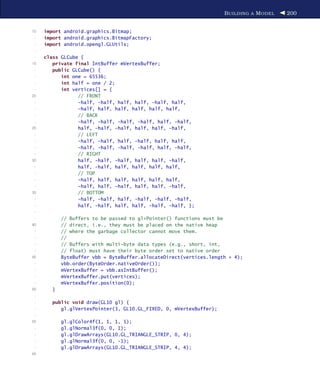B UILDING A M ODEL   200


10   import android.graphics.Bitmap;
 -   import android.graphics.BitmapFactory;
 -   import android.opengl.GLUtils;
 -
 -   class GLCube {
15      private final IntBuffer mVertexBuffer;
 -      public GLCube() {
 -         int one = 65536;
 -         int half = one / 2;
 -         int vertices[] = {
20               // FRONT
 -               -half, -half, half, half, -half, half,
 -               -half, half, half, half, half, half,
 -               // BACK
 -               -half, -half, -half, -half, half, -half,
25               half, -half, -half, half, half, -half,
 -               // LEFT
 -               -half, -half, half, -half, half, half,
 -               -half, -half, -half, -half, half, -half,
 -               // RIGHT
30               half, -half, -half, half, half, -half,
 -               half, -half, half, half, half, half,
 -               // TOP
 -               -half, half, half, half, half, half,
 -               -half, half, -half, half, half, -half,
35               // BOTTOM
 -               -half, -half, half, -half, -half, -half,
 -               half, -half, half, half, -half, -half, };
 -
 -          // Buffers to be passed to gl*Pointer() functions must be
40          // direct, i.e., they must be placed on the native heap
 -          // where the garbage collector cannot move them.
 -          //
 -          // Buffers with multi-byte data types (e.g., short, int,
 -          // float) must have their byte order set to native order
45          ByteBuffer vbb = ByteBuffer.allocateDirect(vertices.length * 4);
 -          vbb.order(ByteOrder.nativeOrder());
 -          mVertexBuffer = vbb.asIntBuffer();
 -          mVertexBuffer.put(vertices);
 -          mVertexBuffer.position(0);
50      }
 -
 -      public void draw(GL10 gl) {
 -         gl.glVertexPointer(3, GL10.GL_FIXED, 0, mVertexBuffer);
 -
55          gl.glColor4f(1, 1, 1, 1);
 -          gl.glNormal3f(0, 0, 1);
 -          gl.glDrawArrays(GL10.GL_TRIANGLE_STRIP, 0, 4);
 -          gl.glNormal3f(0, 0, -1);
 -          gl.glDrawArrays(GL10.GL_TRIANGLE_STRIP, 4, 4);
60
 