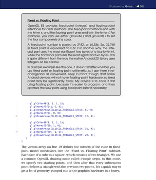 B UILDING A M ODEL   201




             Fixed vs. Floating Point
             OpenGL ES provides ﬁxed-point (integer) and ﬂoating-point
             interfaces for all its methods. The ﬁxed-point methods end with
             the letter x, and the ﬂoating-point ones end with the letter f. For
             example, you can use either glColor4x( ) and glColor4f( ) to set
             the four components of a color.
             A ﬁxed-point number is scaled by 2^32, or 65,536. So, 32,768
             in ﬁxed point is equivalent to 0.5f. Put another way, the inte-
             gral part uses the most signiﬁcant two bytes of a four-byte int,
             while the fractional part uses the least signiﬁcant two bytes. This
             is quite different from the way the native Android 2D library uses
             integers, so be careful.
             In a simple example like this one, it doesn’t matter whether you
             use ﬁxed-point or ﬂoating-point arithmetic, so I use them inter-
             changeably as convenient. Keep in mind, though, that some
             Android devices will not have ﬂoating-point hardware, so ﬁxed
             point may be signiﬁcantly faster. My advice is to code it ﬁrst
             using ﬂoating point, because it’s easier to program, and then
             optimize the slow parts using ﬁxed point later if necessary.




 -            gl.glColor4f(1, 1, 1, 1);
 -            gl.glNormal3f(-1, 0, 0);
 -            gl.glDrawArrays(GL10.GL_TRIANGLE_STRIP, 8, 4);
 -            gl.glNormal3f(1, 0, 0);
65            gl.glDrawArrays(GL10.GL_TRIANGLE_STRIP, 12, 4);
 -
 -            gl.glColor4f(1, 1, 1, 1);
 -            gl.glNormal3f(0, 1, 0);
 -            gl.glDrawArrays(GL10.GL_TRIANGLE_STRIP, 16, 4);
70            gl.glNormal3f(0, -1, 0);
 -            gl.glDrawArrays(GL10.GL_TRIANGLE_STRIP, 20, 4);
 -       }
 -   }

     The vertices array on line 19 deﬁnes the corners of the cube in ﬁxed-
     point model coordinates (see the “Fixed vs. Floating Point” sidebar).
     Each face of a cube is a square, which consists of two triangles. We use
     a common OpenGL drawing mode called triangle strips. In this mode,
     we specify two starting points, and then after that every subsequent
     point deﬁnes a triangle with the previous two points. It’s a quick way to
     get a lot of geometry pumped out to the graphics hardware in a hurry.
 