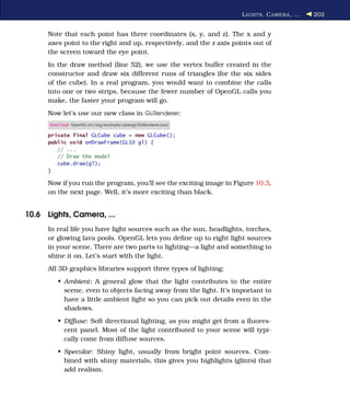 L IGHTS , C AMERA , ...   202


      Note that each point has three coordinates (x, y, and z). The x and y
      axes point to the right and up, respectively, and the z axis points out of
      the screen toward the eye point.
      In the draw method (line 52), we use the vertex buffer created in the
      constructor and draw six different runs of triangles (for the six sides
      of the cube). In a real program, you would want to combine the calls
      into one or two strips, because the fewer number of OpenGL calls you
      make, the faster your program will go.
      Now let’s use our new class in GLRenderer:
      Download OpenGL/src/org/example/opengl/GLRenderer.java

      private final GLCube cube = new GLCube();
      public void onDrawFrame(GL10 gl) {
         // ...
         // Draw the model
         cube.draw(gl);
      }

      Now if you run the program, you’ll see the exciting image in Figure 10.3,
      on the next page. Well, it’s more exciting than black.


10.6 Lights, Camera, ...
      In real life you have light sources such as the sun, headlights, torches,
      or glowing lava pools. OpenGL lets you deﬁne up to eight light sources
      in your scene. There are two parts to lighting—a light and something to
      shine it on. Let’s start with the light.
      All 3D graphics libraries support three types of lighting:
         • Ambient: A general glow that the light contributes to the entire
           scene, even to objects facing away from the light. It’s important to
           have a little ambient light so you can pick out details even in the
           shadows.
         • Diffuse: Soft directional lighting, as you might get from a ﬂuores-
           cent panel. Most of the light contributed to your scene will typi-
           cally come from diffuse sources.
         • Specular: Shiny light, usually from bright point sources. Com-
           bined with shiny materials, this gives you highlights (glints) that
           add realism.
 