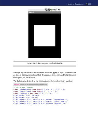 L IGHTS , C AMERA , ...   203




                    Figure 10.3: Drawing an unshaded cube



A single light source can contribute all three types of light. These values
go into a lighting equation that determines the color and brightness of
each pixel on the screen.
The lighting is deﬁned in the GLRenderer.onSurfaceCreated( ) method:
Download OpenGL/src/org/example/opengl/GLRenderer.java

// Define the lighting
float lightAmbient[] = new float[] { 0.2f, 0.2f, 0.2f, 1 };
float lightDiffuse[] = new float[] { 1, 1, 1, 1 };
float[] lightPos = new float[] { 1, 1, 1, 1 };
gl.glEnable(GL10.GL_LIGHTING);
gl.glEnable(GL10.GL_LIGHT0);
gl.glLightfv(GL10.GL_LIGHT0, GL10.GL_AMBIENT, lightAmbient, 0);
gl.glLightfv(GL10.GL_LIGHT0, GL10.GL_DIFFUSE, lightDiffuse, 0);
gl.glLightfv(GL10.GL_LIGHT0, GL10.GL_POSITION, lightPos, 0);
 