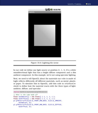 L IGHTS , C AMERA , ...   204




                           Figure 10.4: Lighting the scene


In our code we deﬁne one light source at position (1, 1, 1). It’s a white
omnidirectional light that has a bright diffuse component and a dim
ambient component. In this example, we’re not using specular lighting.
Next, we need to tell OpenGL about the materials our cube is made of.
Light reﬂects differently off different materials, such as metal, plastic,
or paper. To simulate this in OpenGL, add this code in onSurfaceCre-
ated( ) to deﬁne how the material reacts with the three types of light:
ambient, diffuse, and specular:
Download OpenGL/src/org/example/opengl/GLRenderer.java

// What is the cube made of?
float matAmbient[] = new float[] { 1, 1, 1, 1 };
float matDiffuse[] = new float[] { 1, 1, 1, 1 };
gl.glMaterialfv(GL10.GL_FRONT_AND_BACK, GL10.GL_AMBIENT,
      matAmbient, 0);
gl.glMaterialfv(GL10.GL_FRONT_AND_BACK, GL10.GL_DIFFUSE,
      matDiffuse, 0);
 