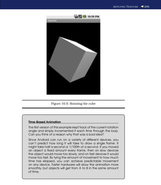 A PPLYING T EXTURE   206




                Figure 10.5: Rotating the cube




Time-Based Animation
The ﬁrst version of this example kept track of the current rotation
angle and simply incremented it each time through the loop.
Can you think of a reason why that was a bad idea?
Since Android can run on a variety of different devices, you
can’t predict how long it will take to draw a single frame. It
might take half a second or 1/100th of a second. If you moved
an object a ﬁxed amount every frame, then on slow devices
the object would move too slowly, and on fast devices it would
move too fast. By tying the amount of movement to how much
time has elapsed, you can achieve predictable movement
on any device. Faster hardware will draw the animation more
smoothly, but objects will get from A to B in the same amount
of time.
 